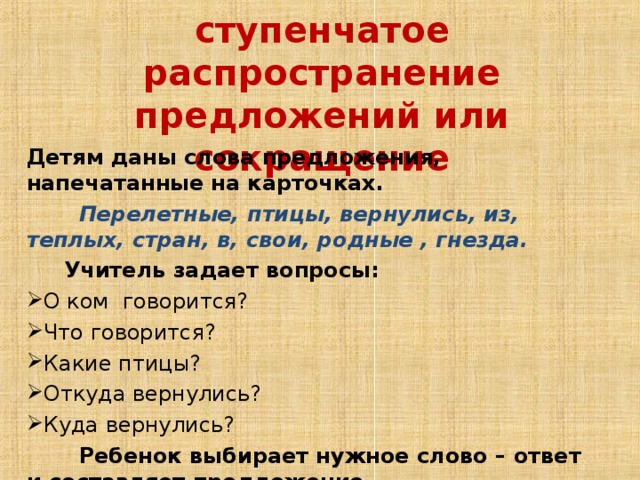 Постепенное ступенчатое распространение предложений или сокращение Детям даны слова предложения, напечатанные на карточках.  Перелетные, птицы, вернулись, из, теплых, стран, в, свои, родные , гнезда.  Учитель задает вопросы: О ком говорится? Что говорится? Какие птицы? Откуда вернулись? Куда вернулись?  Ребенок выбирает нужное слово – ответ и составляет предложение .