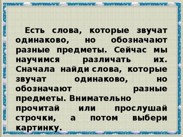 Есть слова, которые звучат одинаково, но обозначают разные предметы. Сейчас мы научимся различать их. Сначала найди слова, которые звучат одинаково, но обозначают разные предметы. Внимательно прочитай или прослушай строчки, а потом выбери картинку.