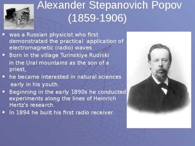 Alexander Stepanovich Popov (1859-1906)   was a Russian physicist who first demonstrated the practical application of electromagnetic (radio) waves. Born in the village Turinskiye Rudniki  in the Ural mountains as the son of a priest, he became interested in natural sciences  early in his youth.