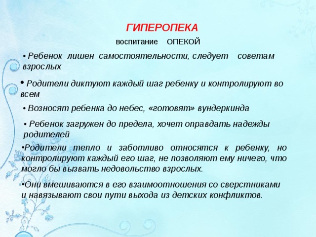 ГИПЕРОПЕКА воспитание ОПЕКОЙ • Ребенок лишен самостоятельности, следует советам взрослых  Родители диктуют каждый шаг ребенку и контролируют во всем • Возносят ребенка до небес, «готовят» вундеркинда • Ребенок загружен до предела, хочет оправдать надежды родителей Родители тепло и заботливо относятся к ребенку, но контролируют каждый его шаг, не позволяют ему ничего, что могло бы вызвать недовольство взрослых.  Они вмешиваются в его взаимоотношения со сверстниками и навязывают свои пути выхода из детских конфликтов.