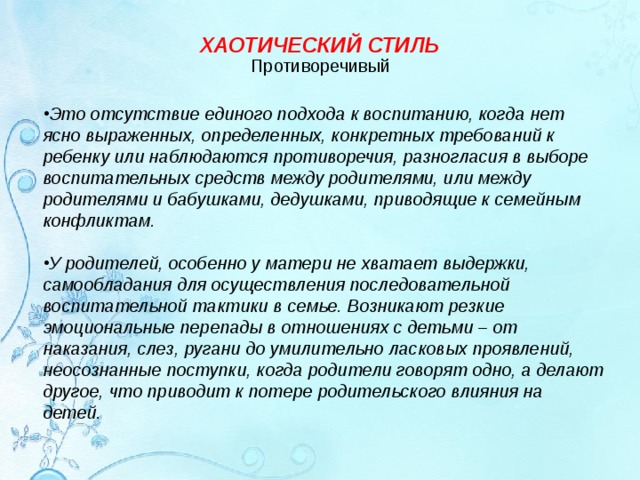 ХАОТИЧЕСКИЙ СТИЛЬ Противоречивый   Это отсутствие единого подхода к воспитанию, когда нет ясно выраженных, определенных, конкретных требований к ребенку или наблюдаются противоречия, разногласия в выборе воспитательных средств между родителями, или между родителями и бабушками, дедушками, приводящие к семейным конфликтам.  У родителей, особенно у матери не хватает выдержки, самообладания для осуществления последовательной воспитательной тактики в семье. Возникают резкие эмоциональные перепады в отношениях с детьми – от наказания, слез, ругани до умилительно ласковых проявлений, неосознанные поступки, когда родители говорят одно, а делают другое, что приводит к потере родительского влияния на детей.