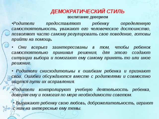 ДЕМОКРАТИЧЕСКИЙ СТИЛЬ воспитание доверием Родители предоставляют ребенку определенную самостоятельность, уважают его человеческое достоинство, позволяют часто самому регулировать свое поведение, готовы прийти на помощь.   Они всерьез заинтересованы в том, чтобы ребенок самостоятельно принимал решения, для этого создают ситуации выбора и помогают ему самому принять то или иное решение.