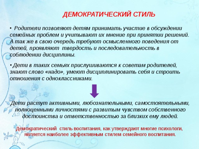 ДЕМОКРАТИЧЕСКИЙ СТИЛЬ  Родители позволяют детям принимать участие в обсуждении семейных проблем и учитывают их мнение при принятии решений. А так же в свою очередь требуют осмысленного поведения от детей, проявляют  твердость и последовательность в соблюдении дисциплины.  Дети в таких семьях прислушиваются к советам родителей, знают слово «надо», умеют дисциплинировать себя и строить отношения с одноклассниками. Дети растут активными, любознательными, самостоятельными, полноценными личностями с развитым чувством собственного достоинства и ответственностью за близких ему людей. Демократический  стиль воспитания, как утверждают многие психологи,  является наиболее эффективным стилем семейного воспитания.