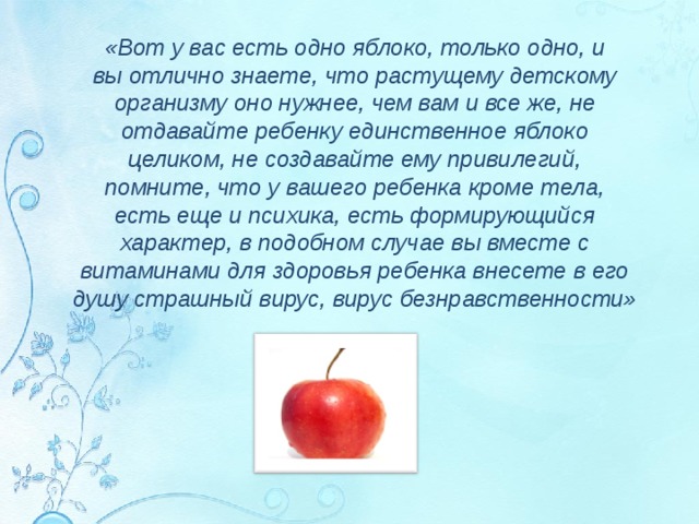 «Вот у вас есть одно яблоко, только одно, и вы отлично знаете, что растущему детскому организму оно нужнее, чем вам и все же, не отдавайте ребенку единственное яблоко целиком, не создавайте ему привилегий, помните, что у вашего ребенка кроме тела, есть еще и психика, есть формирующийся характер, в подобном случае вы вместе с витаминами для здоровья ребенка внесете в его душу страшный вирус, вирус безнравственности»