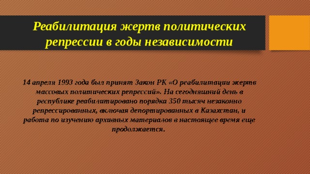 Реабилитация жертв политических репрессии в годы независимости 14 апреля 1993 года был принят Закон РК «О реабилитации жертв массовых политических репрессий». На сегодняшний день в республике реабилитировано порядка 350 тысяч незаконно репрессированных, включая депортированных в Казахстан, и работа по изучению архивных материалов в настоящее время еще продолжается.