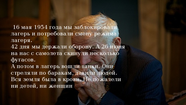 16 мая 1954 года мы заблокировали лагерь и потребовали смену режима лагеря.  42 дня мы держали оборону. А 26 июня на нас с самолета скинули несколько фугасов.  А потом в лагерь вошли танки. Они стреляли по баракам, давили людей.  Вся земля была в крови. Не пожалели ни детей, ни женщин