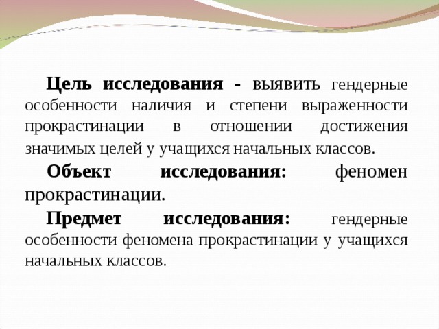 Цель исследования - выявить  гендерные особенности наличия и степени выраженности прокрастинации в отношении достижения значимых целей у учащихся начальных классов.  Объект исследования: феномен прокрастинации. Предмет исследования:  гендерные особенности феномена прокрастинации у учащихся начальных классов.