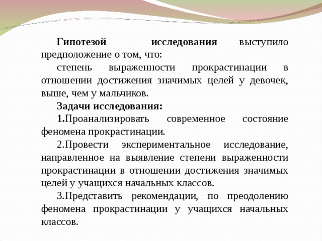 Гипотезой исследования выступило предположение о том, что: степень выраженности прокрастинации в отношении достижения значимых целей у девочек, выше, чем у мальчиков. Задачи исследования: 1. Проанализировать современное состояние феномена прокрастинации. 2.Провести экспериментальное исследование, направленное на выявление степени выраженности прокрастинации в отношении достижения значимых целей у учащихся начальных классов. 3.Представить рекомендации, по преодолению феномена прокрастинации у учащихся начальных классов.