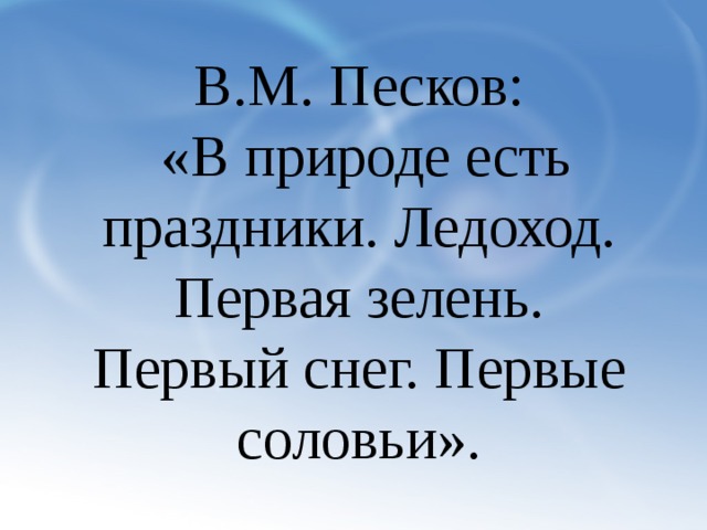 В.М. Песков:  «В природе есть праздники. Ледоход. Первая зелень. Первый снег. Первые соловьи».