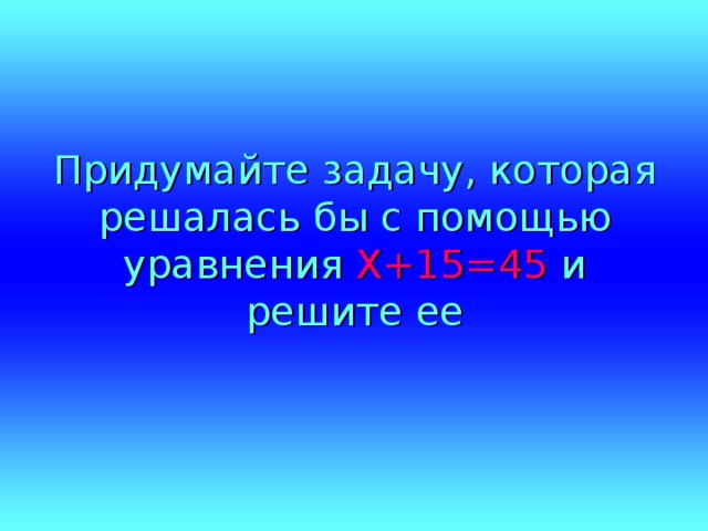 Придумайте задачу, которая решалась бы с помощью уравнения Х+15=45 и решите ее