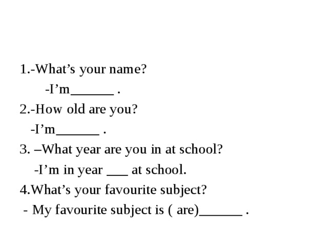 1.-What’s your name?  -I’m______ . 2.-How old are you?  -I’m______ . 3. –What year are you in at school?  -I’m in year ___ at school. 4.What’s your favourite subject?  - My favourite subject is ( are)______ .