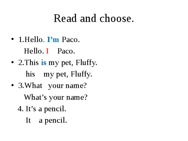 Read and choose. 1.Hello . I’m  Paco.  Hello. I Paco. 2.This is my pet, Fluffy.  his my pet, Fluffy. 3.What your name?  What’s your name?  4. It’s a pencil.  It a pencil.