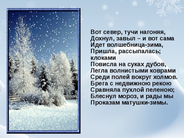 Вот север, тучи нагоняя,  Дохнул, завыл – и вот сама  Идет волшебница-зима,  Пришла, рассыпалась; клоками  Повисла на суках дубов,  Легла волнистыми коврами  Среди полей вокруг холмов.  Брега с недвижною рекою  Сравняла пухлой пеленою;  Блеснул мороз, и рады мы  Проказам матушки-зимы.