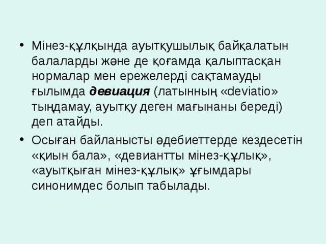 Мінез-құлқында ауытқушылық байқалатын балаларды және де қоғамда қалыптасқан нормалар мен ережелерді сақтамауды ғылымда девиация (латынның «deviatio» тыңдамау, ауытқу деген мағынаны береді) деп атайды. Осыған байланысты әдебиеттерде кездесетін «қиын бала», «девиантты мінез-құлық», «ауытқыған мінез-құлық» ұғымдары синонимдес болып табылады.