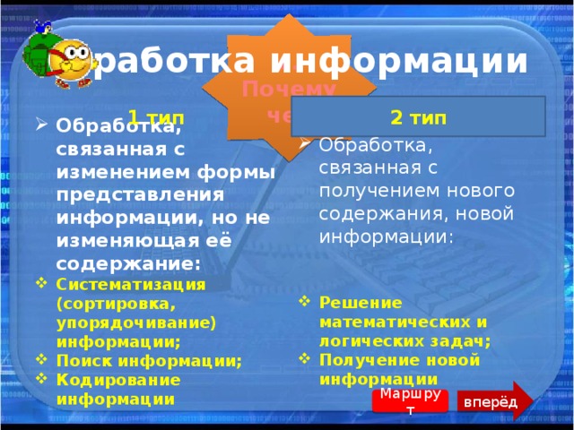 г. Почемучек Обработка информации 1 тип 2 тип Обработка, связанная с изменением формы представления информации, но не изменяющая её содержание: Систематизация (сортировка, упорядочивание) информации; Поиск информации; Кодирование информации Обработка, связанная с получением нового содержания, новой информации: Решение математических и логических задач; Получение новой информации вперёд Маршрут