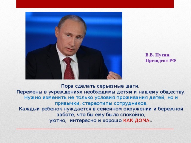 В.В. Путин. Президент РФ Пора сделать серьезные шаги.  Перемены в учреждениях необходимы детям и нашему обществу.  Нужно изменить не только условия проживания детей, но и привычки, стереотипы сотрудников.  Каждый ребенок нуждается в семейном окружении и бережной заботе, что бы ему было спокойно,  уютно, интересно и хорошо КАК ДОМА »