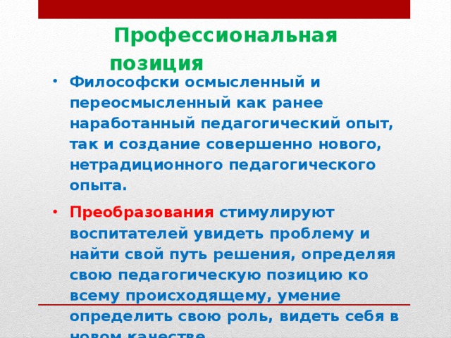 Профессиональная позиция  Философски осмысленный и переосмысленный как ранее наработанный педагогический опыт, так и создание совершенно нового, нетрадиционного педагогического опыта. Преобразования стимулируют воспитателей увидеть проблему и найти свой путь решения, определяя свою педагогическую позицию ко всему происходящему, умение определить свою роль, видеть себя в новом качестве.