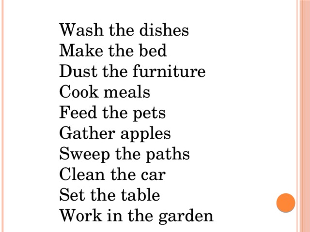 Wash the dishes    Make the bed    Dust the furniture    Cook meals    Feed the pets    Gather apples     Sweep the paths    Clean the car    Set the table    Work in the garden
