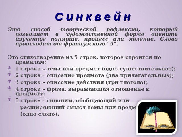 С и н к в е й н Это способ творческой рефлексии, который позволяет в художественной форме оценить изученное понятие, процесс или явление. Слово происходит от французского “5”.  Это стихотворение из 5 строк, которое строится по правилам: 1 строка – тема или предмет (одно существительное); 2 строка – описание предмета (два прилагательных); 3 строка – описание действия (три глагола); 4 строка – фраза, выражающая отношение к предмету; 5 строка – синоним, обобщающий или  расширяющий смысл темы или предмета  (одно слово).