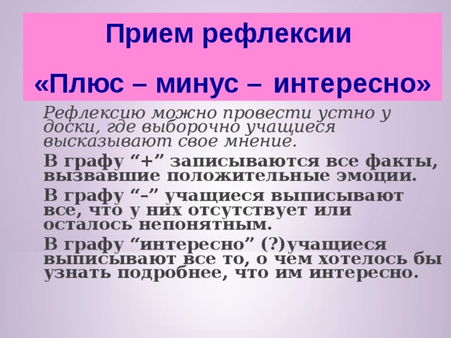 Прием рефлексии «Плюс – минус –  интересно»  Рефлексию можно провести устно у доски, где выборочно учащиеся высказывают свое мнение.      В графу “+” записываются все факты, вызвавшие положительные эмоции.  В графу “–” учащиеся выписывают все, что у них отсутствует или осталось непонятным.  В графу “интересно” (?)учащиеся выписывают все то, о чем хотелось бы узнать подробнее, что им интересно.