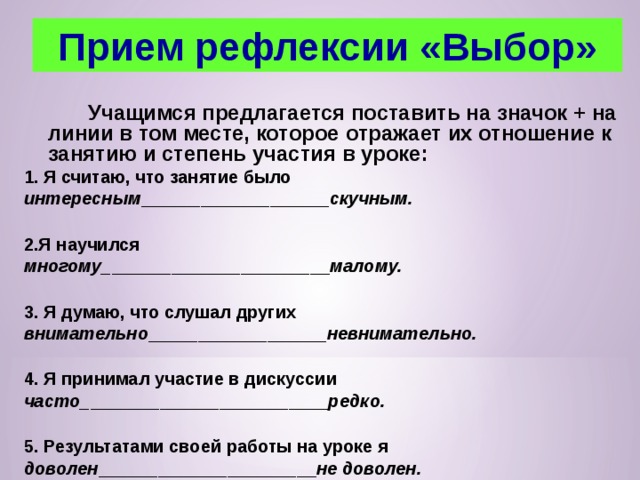 Прием рефлексии «Выбор»   Учащимся предлагается поставить на значок + на линии в том месте, которое отражает их отношение к занятию и степень участия в уроке: 1. Я считаю, что занятие было интересным ___________________ скучным.  2.Я научился многому_ ______________________ малому.  3. Я думаю, что слушал других внимательно __________________ невнимательно.  4. Я принимал участие в дискуссии часто_ ________________________ редко.  5. Результатами своей работы на уроке я доволен ______________________ не доволен.