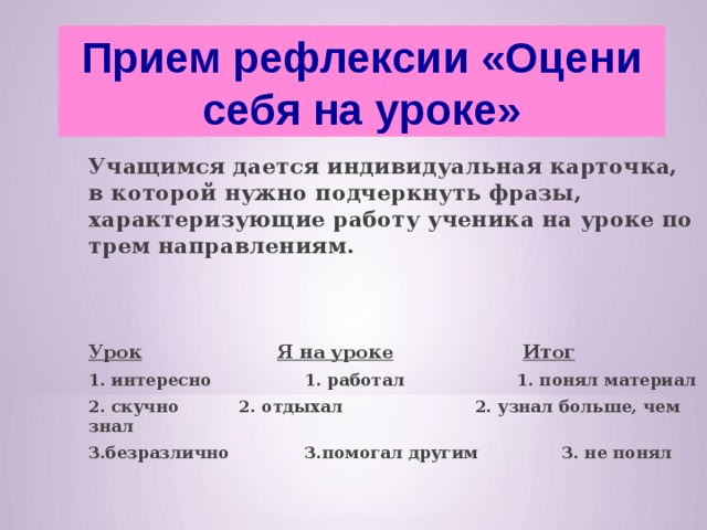 Прием рефлексии «Оцени себя на уроке»  Учащимся дается индивидуальная карточка, в которой нужно подчеркнуть фразы, характеризующие работу ученика на уроке по трем направлениям.   Урок   Я на уроке   Итог 1. интересно  1. работал  1. понял материал 2. скучно  2. отдыхал 2. узнал больше, чем знал 3.безразлично  3.помогал другим  3. не понял