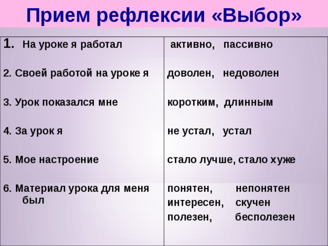 Прием рефлексии «Выбор» На уроке я работал  2. Своей работой на уроке я  3. Урок показался мне  4. За урок я  5. Мое настроение  6. Материал урока для меня был   активно, пассивно  доволен, недоволен  коротким, длинным  не устал, устал  стало лучше, стало хуже  понятен, непонятен интересен, скучен полезен, бесполезен