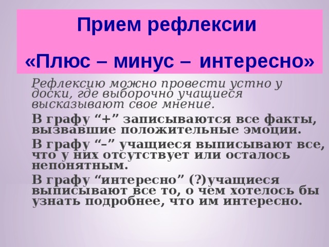 Прием рефлексии «Плюс – минус –  интересно»  Рефлексию можно провести устно у доски, где выборочно учащиеся высказывают свое мнение.      В графу “+” записываются все факты, вызвавшие положительные эмоции.  В графу “–” учащиеся выписывают все, что у них отсутствует или осталось непонятным.  В графу “интересно” (?)учащиеся выписывают все то, о чем хотелось бы узнать подробнее, что им интересно.