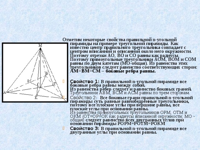 Отметим некоторые свойства правильной n-угольной пирамиды на примере треугольной пирамиды. Как известно центр правильного треугольника совпадает с центром вписанной и описанной около него окружности. Поэтому отрезки АО, ВО и СО равны как радиусы.  Поэтому прямоугольные треугольники АОМ, ВОМ и СОМ равны по двум катетам (МО-общая). Из равенства этих треугольников следует равенство соответствующих сторон: АМ=ВМ=СМ – боковые ребра равны.
