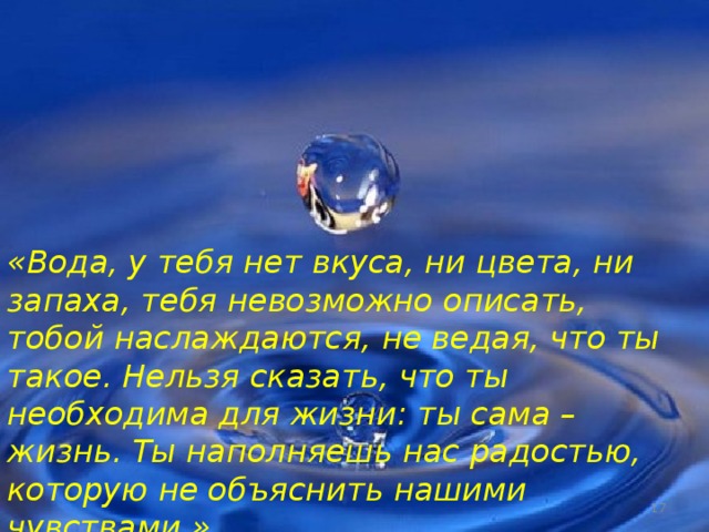 «Вода, у тебя нет вкуса, ни цвета, ни запаха, тебя невозможно описать, тобой наслаждаются, не ведая, что ты такое. Нельзя сказать, что ты необходима для жизни: ты сама – жизнь. Ты наполняешь нас радостью, которую не объяснить нашими чувствами.»