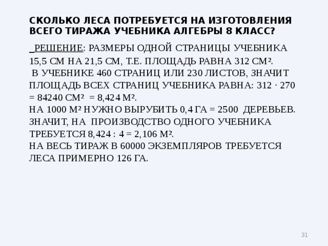 сколько леса потребуется на изготовления всего тиража учебника алгебры 8 класс?   Решение : Размеры одной страницы учебника 15,5 см на 21,5 см, т.е. площадь равна 312 см ² .  В учебнике 460 страниц или 230 листов, значит площадь всех страниц учебника равна: 312 · 270 = 84240 см ² = 8,424 м ² .  На 1000 м ² нужно вырубить 0,4 га = 2500 деревьев.  Значит, на производство одного учебника требуется 8,424 : 4 = 2,106 м ² .  На весь тираж в 60000 экземпляров требуется леса примерно 126 га.