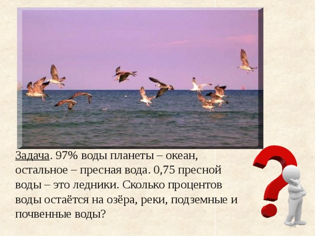 Задача . 97% воды планеты – океан, остальное – пресная вода. 0,75 пресной воды – это ледники. Сколько процентов воды остаётся на озёра, реки, подземные и почвенные воды?