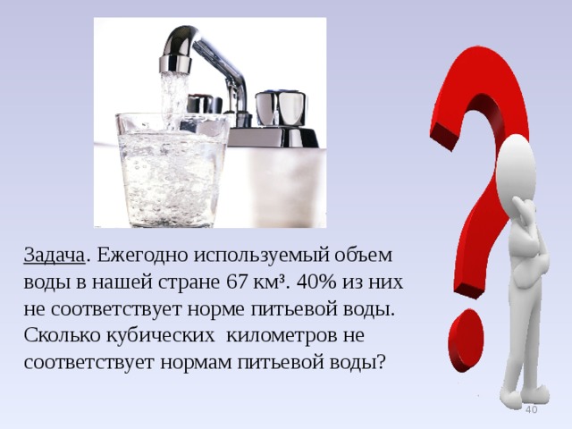 Задача . Ежегодно используемый объем воды в нашей стране 67 км³. 40% из них не соответствует норме питьевой воды. Сколько кубических километров не соответствует нормам питьевой воды?