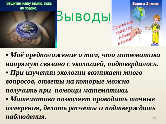 Выводы • Моё предположение о том, что математика напрямую связана с экологией, подтвердилось. • При изучении экологии возникает много вопросов, ответы на которые можно получить при помощи математики. • Математика позволяет проводить точные измерения, делать расчеты и подтверждать наблюдения.