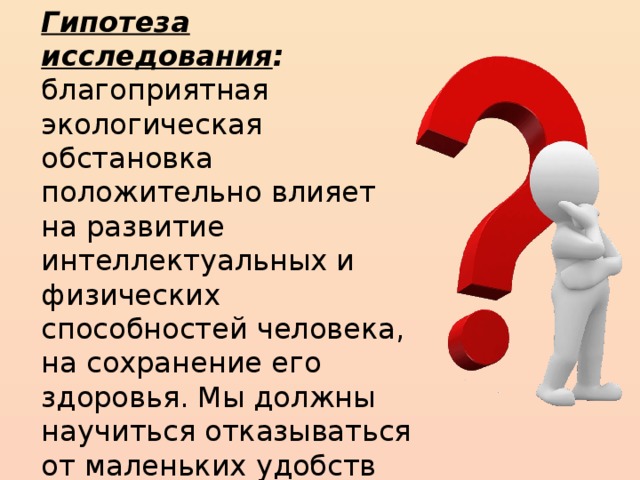 Гипотеза исследования : благоприятная экологическая обстановка положительно влияет на развитие интеллектуальных и физических способностей человека, на сохранение его здоровья. Мы должны научиться отказываться от маленьких удобств во избежание возможных экологических катастроф.