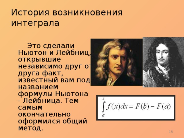 История возникновения интеграла   Это сделали Ньютон и Лейбниц, открывшие независимо друг от друга факт, известный вам под названием формулы Ньютона - Лейбница. Тем самым окончательно оформился общий метод.