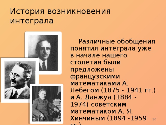 История возникновения интеграла   Различные обобщения понятия интеграла уже в начале нашего столетия были предложены французскими математиками А. Лебегом (1875 - 1941 гг.) и А. Данжуа (1884 - 1974) советским математиком А. Я. Хинчиным (1894 -1959 гг.) 