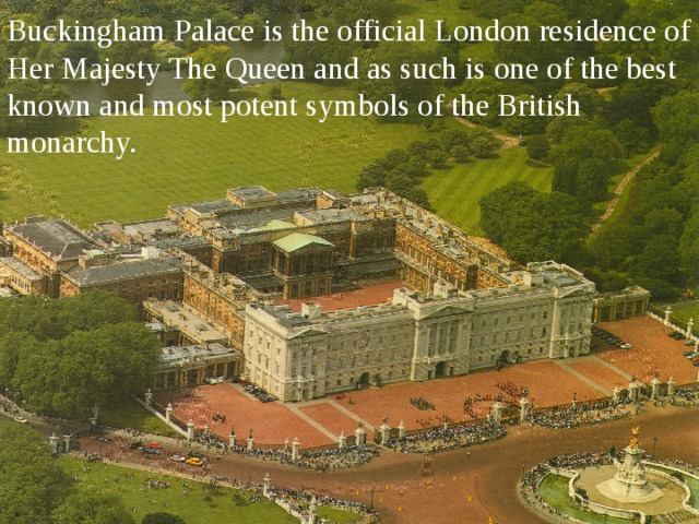 Buckingham Palace is the official London residence of Her Majesty The Queen and as such is one of the best known and most potent symbols of the British monarchy.