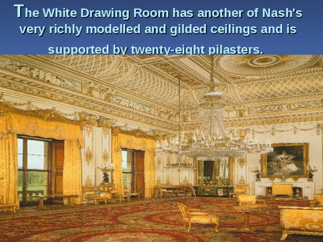 T he White Drawing Room has another of Nash's very richly modelled and gilded ceil­ings and is supported by twenty-eight pilasters.