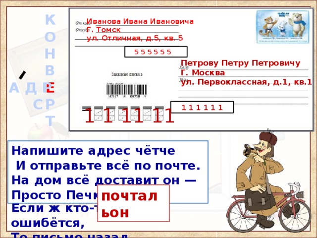 К  О  Н  В  Е  Р  Т 3aклeили клeeм пpoчнo И кo мнe пpиcлaли cpoчнo. Я eгo нe пoжaлeю: Пoлyчy и вмиг pacклeю. Иванова Ивана Ивановича Г. Томск ул. Отличная, д.5, кв. 5  5 5 5 5 5 5 Петрову Петру Петровичу Г. Москва ул. Первоклассная, д.1, кв.1  А Д Р  С  1 1 1 1 1 1 1 1 11 11 На конверте я под маркой, Без ошибки, без помарки. Если ж кто-то ошибётся, То письмо назад вернётся. Напишите адрес чётче  И отправьте всё по почте. На дом всё доставит он — Просто Печкин, … Слова-образы для запоминания: конверт - адрес 1) а) Местожительство лица или местонахождение учреждения, предприятия и т.п. б) Надпись на почтовом отправлении, указывающая местожительство или местонахождение кого-л., чего-л. 2) Письменное приветствие, поздравление какому-л. лицу, учреждению, организации (обычно по случаю юбилея). 3) Код, определяющий место хранения в памяти электронной вычислительной машины (в информатике). почтальон