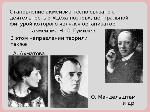 Становление акмеизма тесно связано с деятельностью «Цеха поэтов», центральной фигурой которого являлся организатор  акмеизма Н. С. Гумилёв. В этом направлении творили также А. Ахматова О. Мандельштам и др.