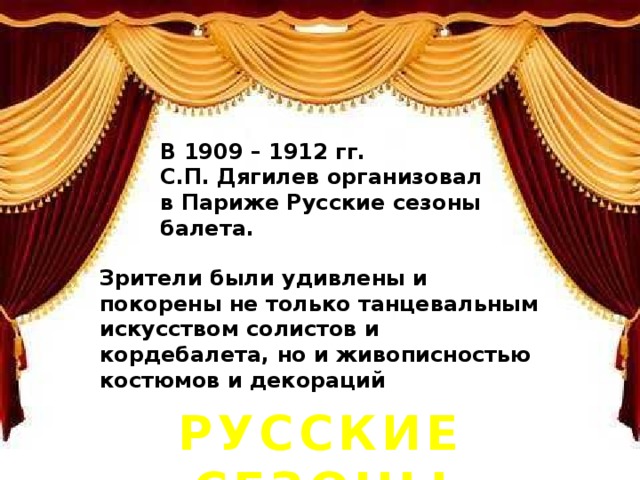 В 1909 – 1912 гг. С.П. Дягилев организовал в Париже Русские сезоны балета. Зрители были удивлены и покорены не только танцевальным искусством солистов и кордебалета, но и живописностью костюмов и декораций РУССКИЕ СЕЗОНЫ