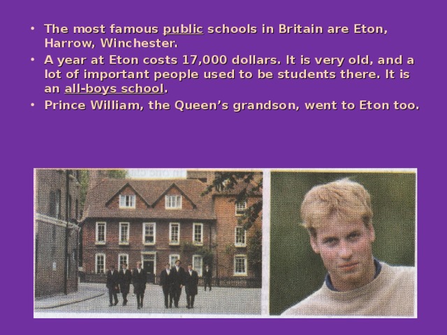 The most famous public schools in Britain are Eton, Harrow, Winchester. A year at Eton costs 17,000 dollars. It is very old, and a lot of important people used to be students there. It is an all-boys school