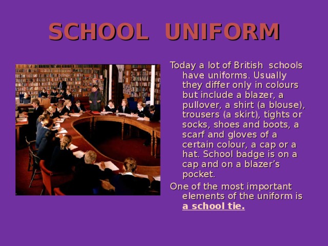 SCHOOL UNIFORM Today a lot of British schools have uniforms. Usually they differ only in colours but include a blazer, a pullover, a shirt (a blouse), trousers (a skirt), tights or socks, shoes and boots, a scarf and gloves of a certain colour, a cap or a hat. School badge is on a cap and on a blazer’s pocket. One of the most important elements of the uniform is a school tie.