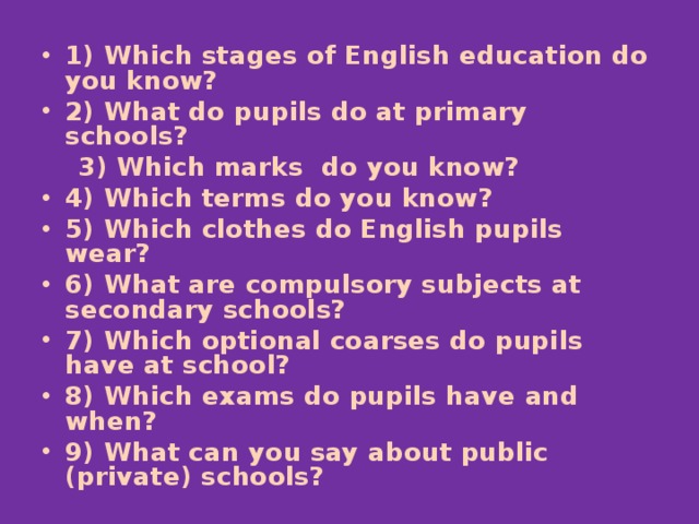 1) Which stages of English education do you know? 2) What do pupils do at primary schools?  3) Which marks do you know? 4) Which terms do you know? 5) Which clothes do English pupils wear? 6) What are compulsory subjects at secondary schools? 7) Which optional coarses do pupils have at school? 8) Which exams do pupils have and when? 9) What can you say about public (private) schools?