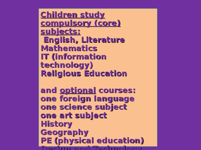 Children study compulsory (core) subjects:  English, Literature Mathematics IT (information technology) Religious Education  and optional courses: one foreign language one science subject one art subject History Geography PE (physical education) Design and Technology