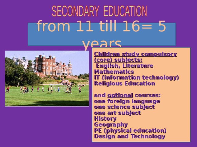 from 11 till 16= 5 years Children study compulsory (core) subjects:  English, Literature Mathematics IT (information technology) Religious Education  and optional courses: one foreign language one science subject one art subject History Geography PE (physical education) Design and Technology