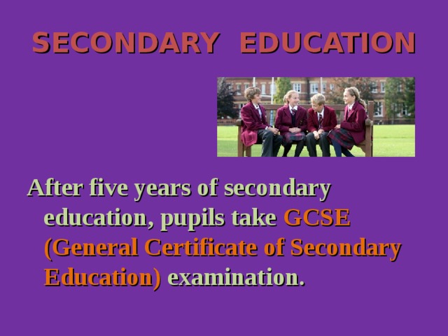 SECONDARY EDUCATION After five years of secondary education, pupils take GCSE (General Certificate of Secondary Education) examination.