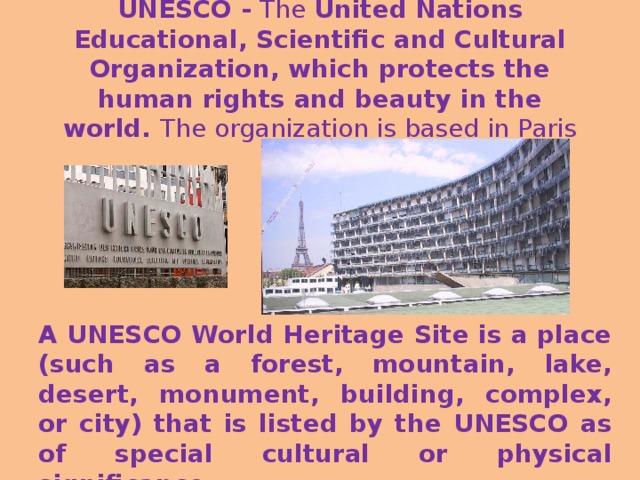 UNESCO - The United Nations Educational, Scientific and Cultural Organization , which protects the human rights and beauty in the world. The organization is based in Paris A UNESCO World Heritage Site is a place (such as a forest, mountain, lake, desert, monument, building, complex, or city) that is listed by the UNESCO as of special cultural or physical significance.