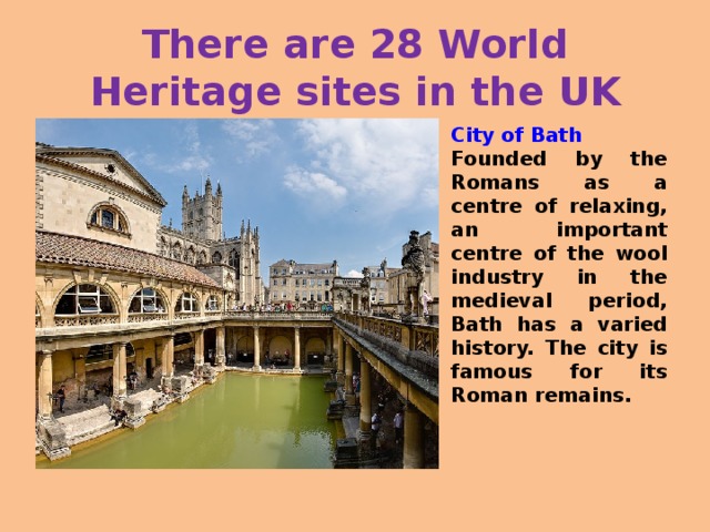 There are 28 World Heritage sites in the UK City of Bath Founded by the Romans as a centre of relaxing, an important centre of the wool industry in the medieval period, Bath has a varied history. The city is famous for its Roman remains.